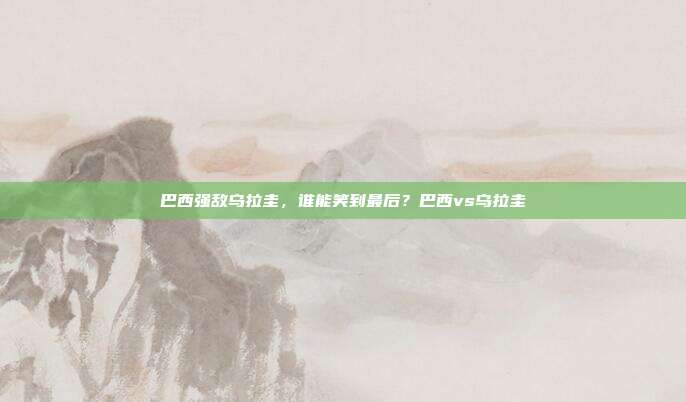 巴西强敌乌拉圭，谁能笑到最后？巴西vs乌拉圭