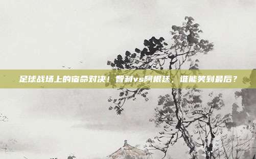 足球战场上的宿命对决！智利vs阿根廷，谁能笑到最后？
