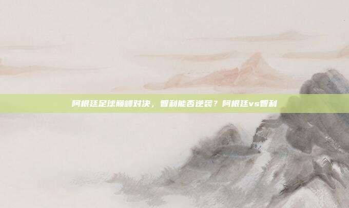 阿根廷足球巅峰对决，智利能否逆袭？阿根廷vs智利