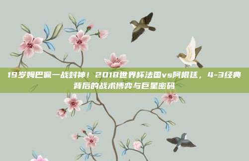 19岁姆巴佩一战封神！2018世界杯法国vs阿根廷，4-3经典背后的战术博弈与巨星密码