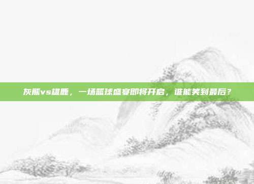 灰熊vs雄鹿，一场篮球盛宴即将开启，谁能笑到最后？