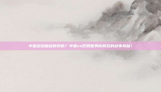 中国足球崛起的契机？中国vs巴西世界杯背后的故事揭秘！