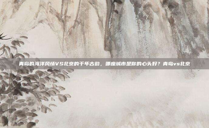 青岛的海洋风情VS北京的千年古韵，哪座城市是你的心头好？青岛vs北京