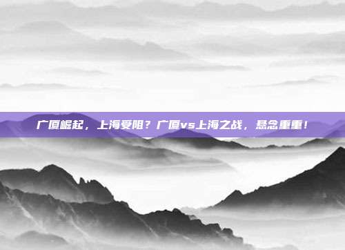 广厦崛起，上海受阻？广厦vs上海之战，悬念重重！