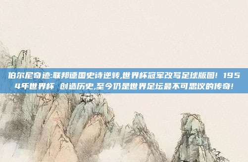 伯尔尼奇迹:联邦德国史诗逆转,世界杯冠军改写足球版图! 1954年世界杯 创造历史,至今仍是世界足坛最不可思议的传奇!