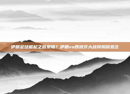 伊朗足球崛起之路受阻？伊朗vs西班牙大战将揭晓悬念