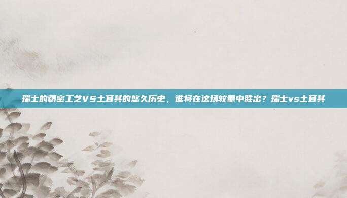 瑞士的精密工艺VS土耳其的悠久历史，谁将在这场较量中胜出？瑞士vs土耳其
