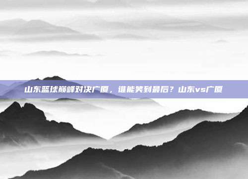 山东篮球巅峰对决广厦，谁能笑到最后？山东vs广厦