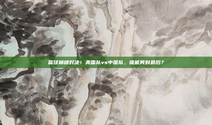 篮球巅峰对决！美国队vs中国队，谁能笑到最后？