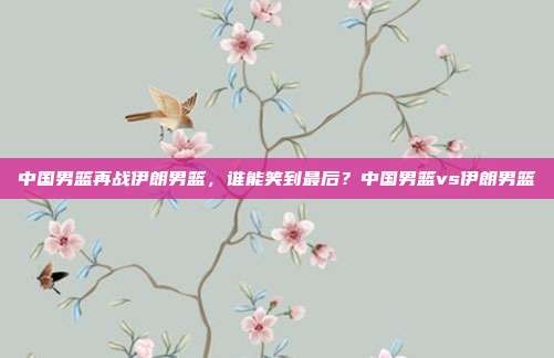 中国男篮再战伊朗男篮，谁能笑到最后？中国男篮vs伊朗男篮