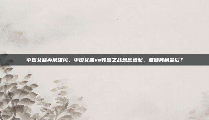 中国女篮再展雄风，中国女篮vs韩国之战悬念迭起，谁能笑到最后？