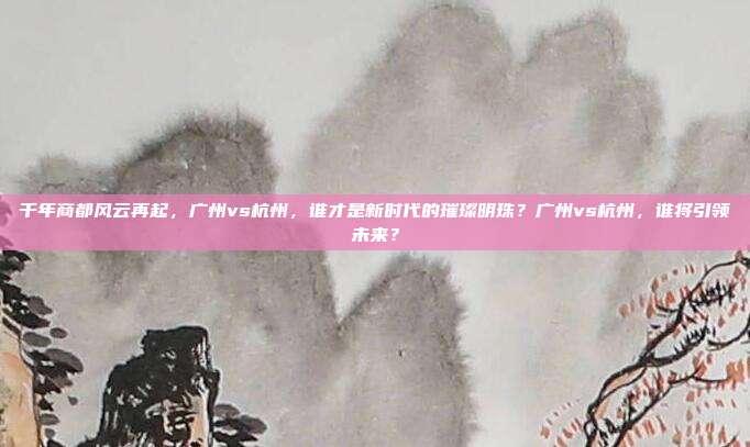 千年商都风云再起，广州vs杭州，谁才是新时代的璀璨明珠？广州vs杭州，谁将引领未来？