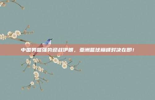 中国男篮强势迎战伊朗，亚洲篮球巅峰对决在即！