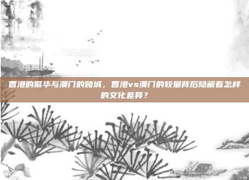 香港的繁华与澳门的赌城，香港vs澳门的较量背后隐藏着怎样的文化差异？