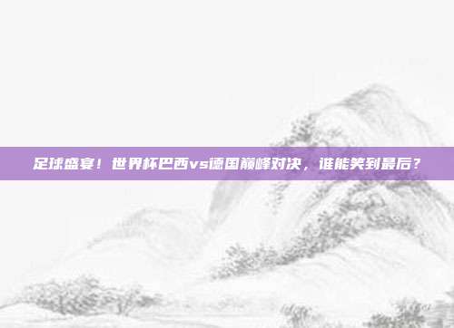 足球盛宴！世界杯巴西vs德国巅峰对决，谁能笑到最后？
