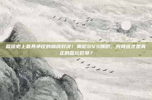 篮球史上最具争议的巅峰对决！奥尼尔VS姚明，究竟谁才是真正的篮坛巨擘？