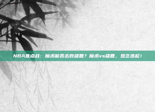 NBA焦点战：魔术能否击败雄鹿？魔术vs雄鹿，悬念迭起！