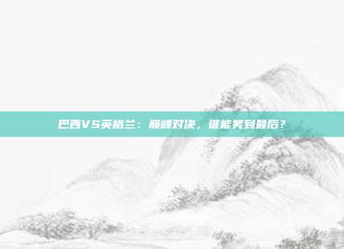 巴西VS英格兰：巅峰对决，谁能笑到最后？