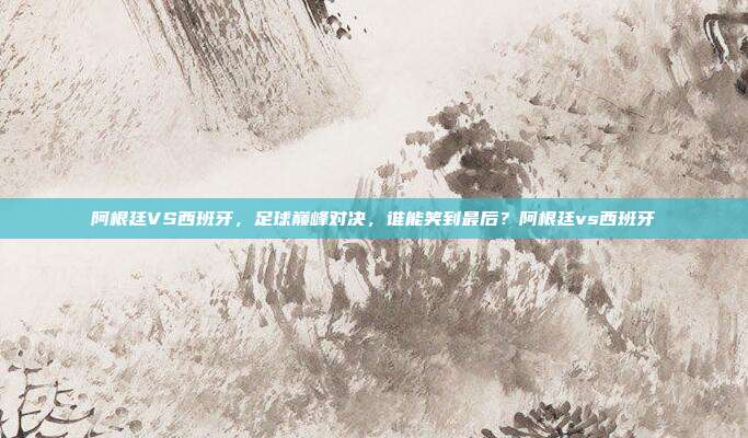 阿根廷VS西班牙，足球巅峰对决，谁能笑到最后？阿根廷vs西班牙
