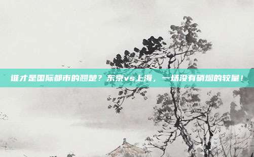 谁才是国际都市的翘楚？东京vs上海，一场没有硝烟的较量！