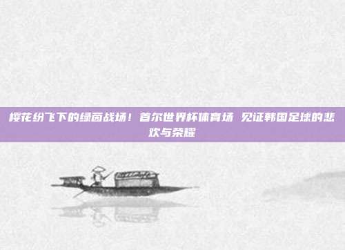 樱花纷飞下的绿茵战场！首尔世界杯体育场 见证韩国足球的悲欢与荣耀