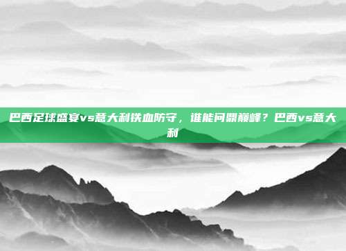 巴西足球盛宴vs意大利铁血防守，谁能问鼎巅峰？巴西vs意大利