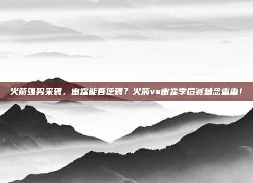 火箭强势来袭，雷霆能否逆袭？火箭vs雷霆季后赛悬念重重！