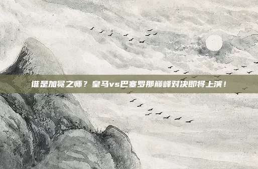 谁是加冕之师？皇马vs巴塞罗那巅峰对决即将上演！