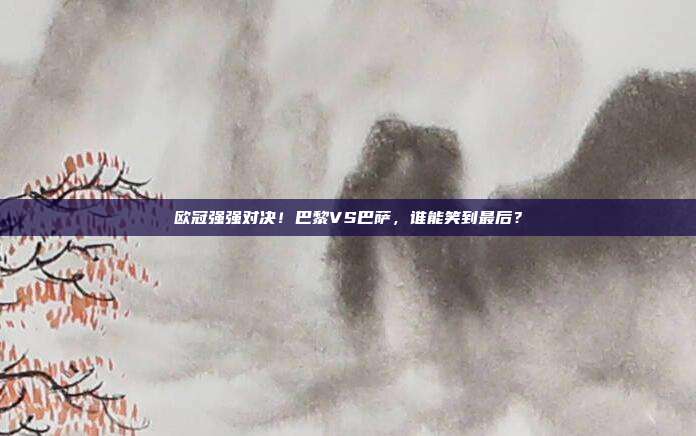 欧冠强强对决！巴黎VS巴萨，谁能笑到最后？