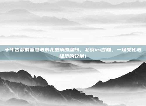 千年古都的智慧与东北重镇的坚韧，北京vs吉林，一场文化与经济的较量！