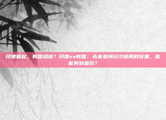印度崛起，韩国稳居？印度vs韩国：未来亚洲经济格局的较量，谁能笑到最后？