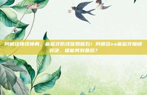 阿根廷锋线神勇，葡萄牙防线坚如磐石！阿根廷vs葡萄牙巅峰对决，谁能笑到最后？