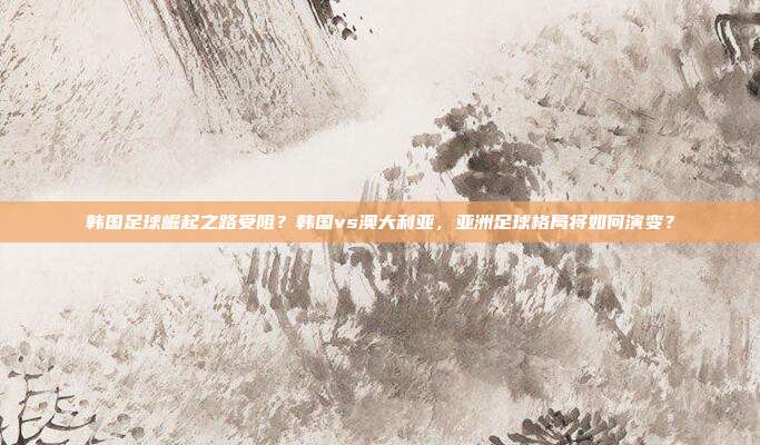 韩国足球崛起之路受阻？韩国vs澳大利亚，亚洲足球格局将如何演变？