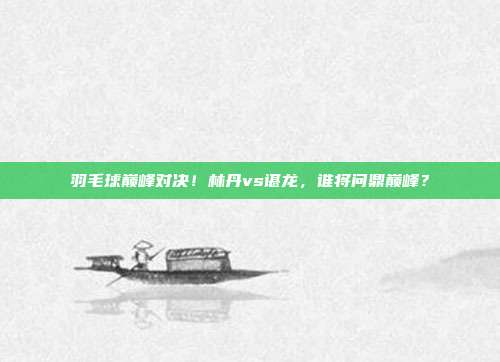 羽毛球巅峰对决！林丹vs谌龙，谁将问鼎巅峰？