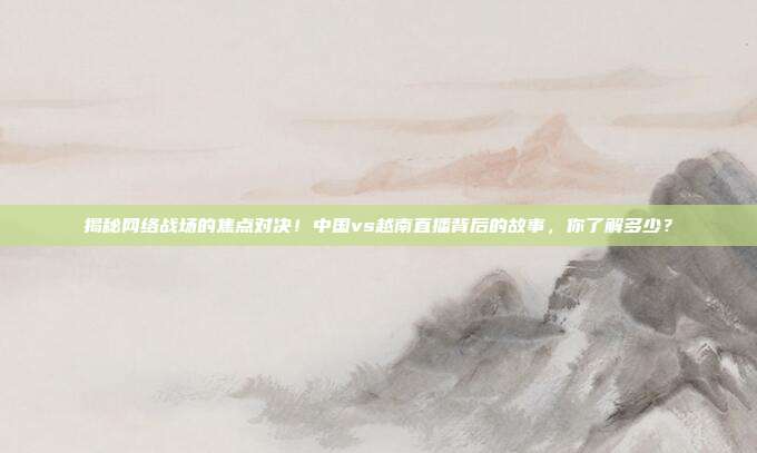揭秘网络战场的焦点对决！中国vs越南直播背后的故事，你了解多少？