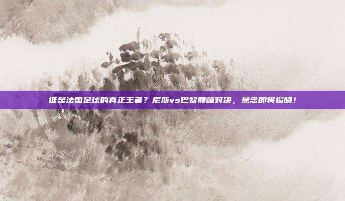 谁是法国足球的真正王者？尼斯vs巴黎巅峰对决，悬念即将揭晓！