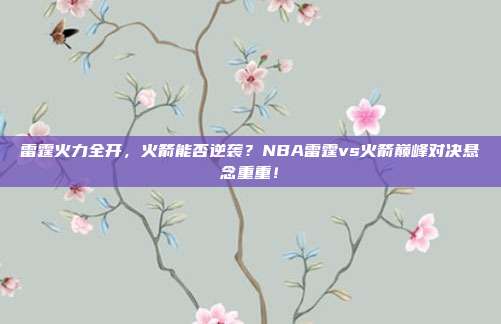 雷霆火力全开，火箭能否逆袭？NBA雷霆vs火箭巅峰对决悬念重重！