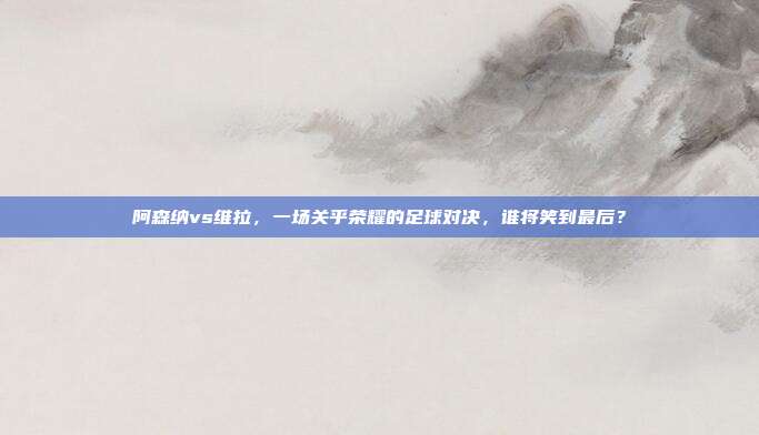 阿森纳vs维拉，一场关乎荣耀的足球对决，谁将笑到最后？