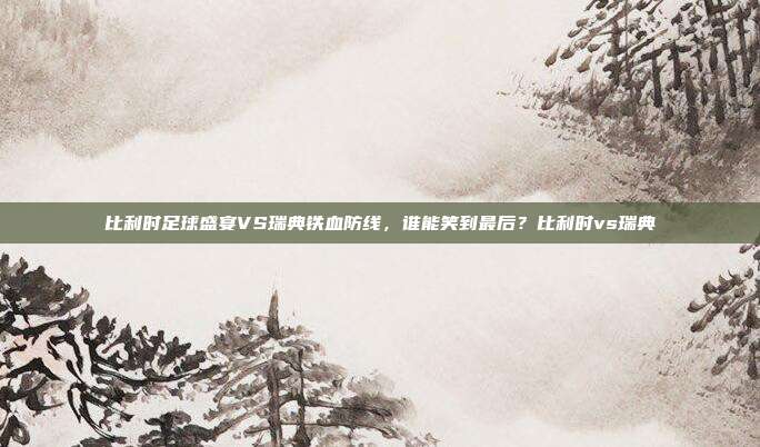 比利时足球盛宴VS瑞典铁血防线，谁能笑到最后？比利时vs瑞典