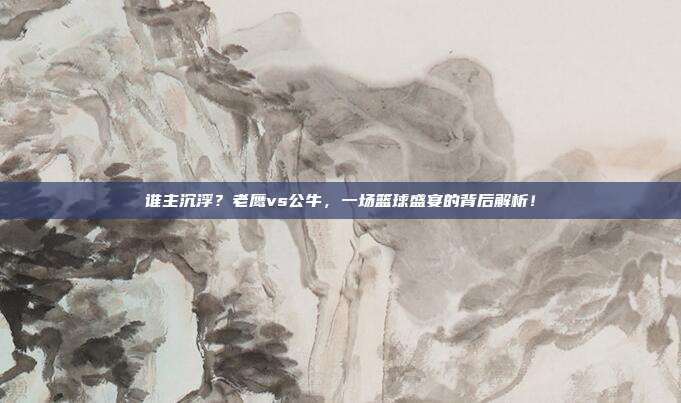 谁主沉浮？老鹰vs公牛，一场篮球盛宴的背后解析！