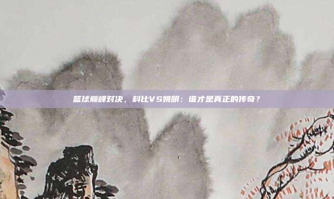 篮球巅峰对决，科比VS姚明：谁才是真正的传奇？