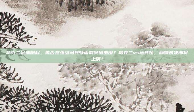 乌克兰足球崛起，能否在强敌马其顿面前突破重围？乌克兰vs马其顿，巅峰对决即将上演！