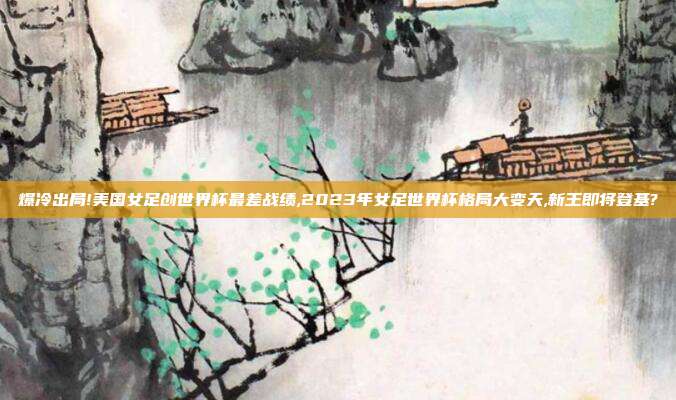爆冷出局!美国女足创世界杯最差战绩,2023年女足世界杯格局大变天,新王即将登基?