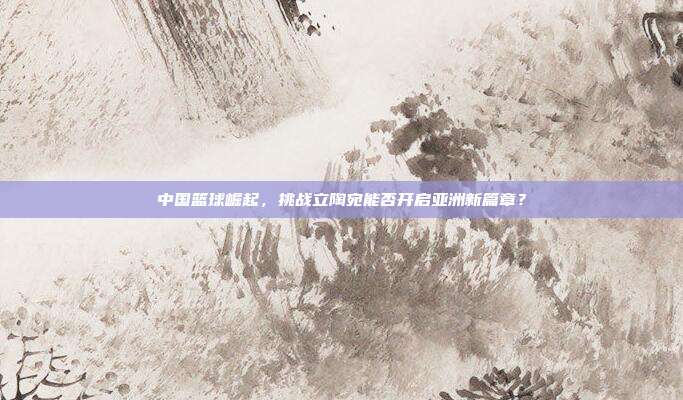 中国篮球崛起，挑战立陶宛能否开启亚洲新篇章？