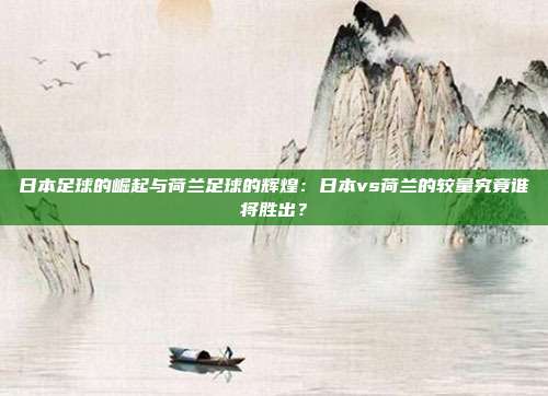 日本足球的崛起与荷兰足球的辉煌：日本vs荷兰的较量究竟谁将胜出？