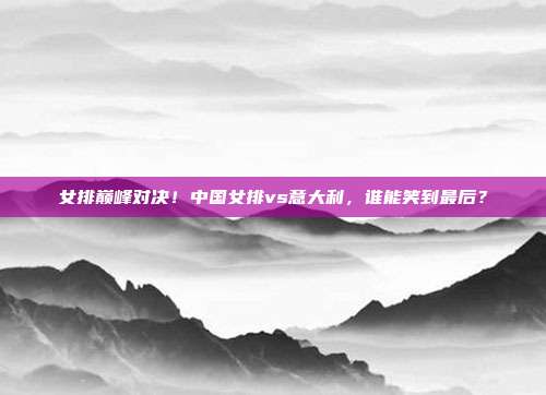 女排巅峰对决！中国女排vs意大利，谁能笑到最后？