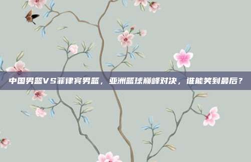 中国男篮VS菲律宾男篮，亚洲篮球巅峰对决，谁能笑到最后？