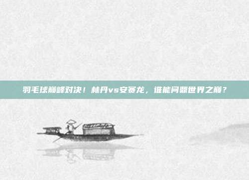 羽毛球巅峰对决！林丹vs安赛龙，谁能问鼎世界之巅？