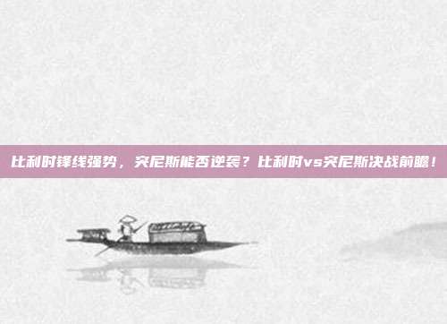 比利时锋线强势，突尼斯能否逆袭？比利时vs突尼斯决战前瞻！