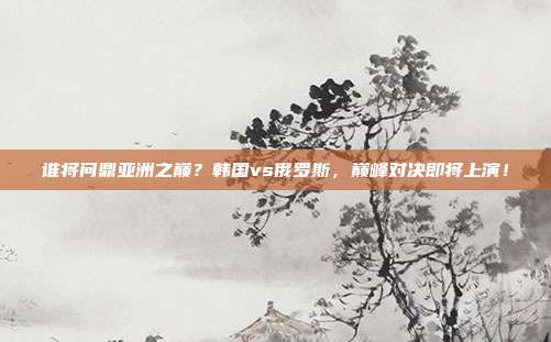 谁将问鼎亚洲之巅？韩国vs俄罗斯，巅峰对决即将上演！